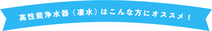 高性能浄水器《凄水》はこんな方にオススメ！