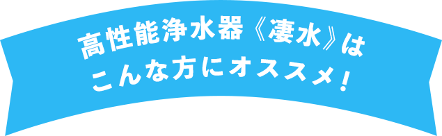 高性能浄水器《凄水》はこんな方にオススメ！